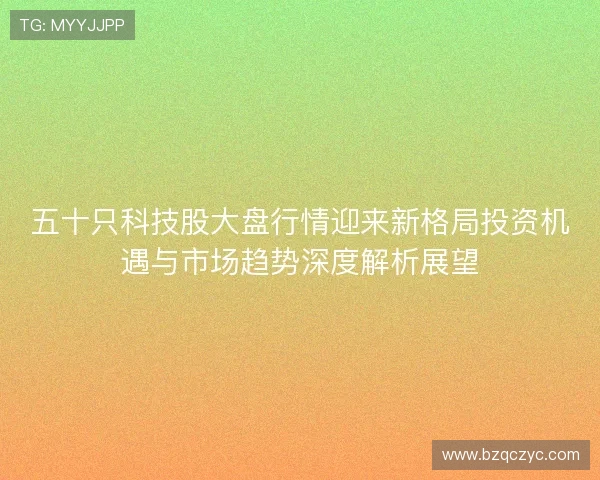 五十只科技股大盘行情迎来新格局投资机遇与市场趋势深度解析展望 五十只科技股大盘行情迎来新格局投资机遇与市场趋势深度解析展望